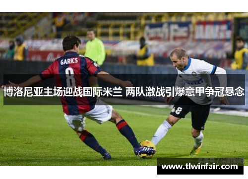 博洛尼亚主场迎战国际米兰 两队激战引爆意甲争冠悬念