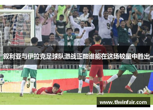 叙利亚与伊拉克足球队激战正酣谁能在这场较量中胜出