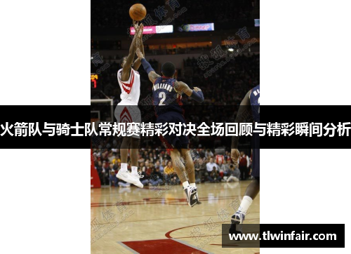 火箭队与骑士队常规赛精彩对决全场回顾与精彩瞬间分析